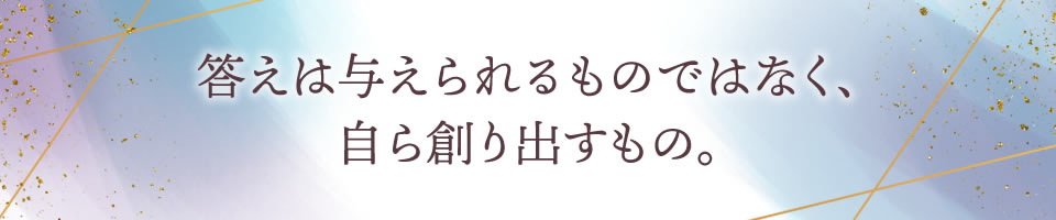 答えは与えられるものではなく、自ら創り出すもの。