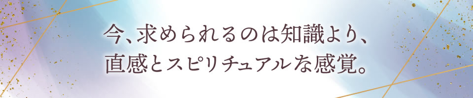 今、求められるのは知識より、直感とスピリチュアルな感覚。