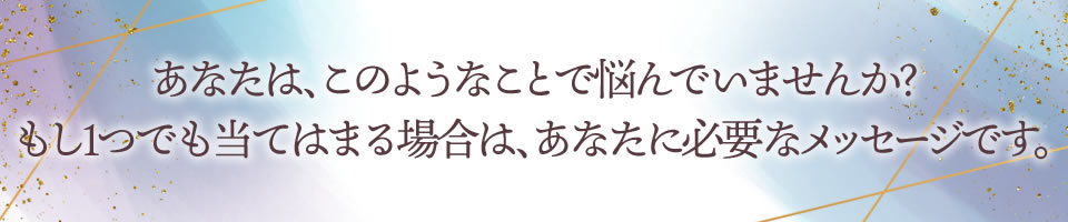 あなたは、このようなことで悩んでいませんか?
もし1つでも当てはまる場合は、あなたに必要なメッセージです。