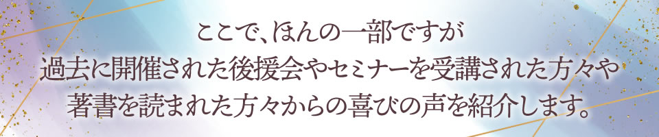 ここで、ほんの一部ですが過去に開催された後援会やセミナーを受講された方々や著書を読まれた方々からの喜びの声を紹介します。