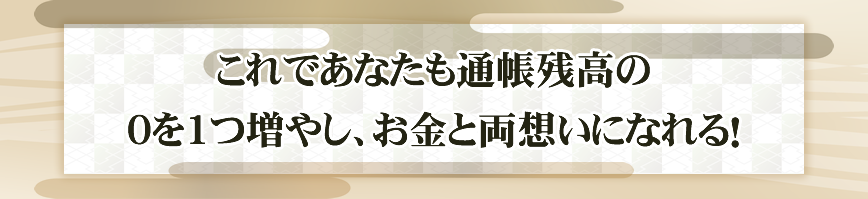 これであなたも通帳残高の
０を1つ増やし、お金と両想いになれる！