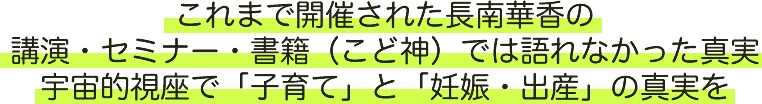 これまで開催された長南華香の講演・セミナー・書籍（こど神）では語れなかった真実宇宙的視座で「子育て」と
      「妊娠・出産」の真実