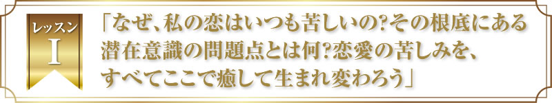 レッスン１．「なぜ、私の恋はいつも苦しいの？その根底にある潜在意識の問題点とは何？恋愛の苦しみを、すべてここで癒して生まれ変わろう」