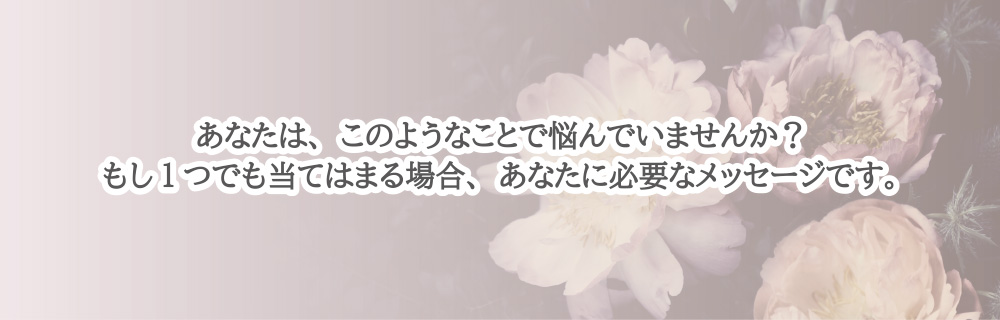 あなたは、このようなことで悩んでいませんか？もし1つでも当てはまる場合、あなたに必要なメッセージです。