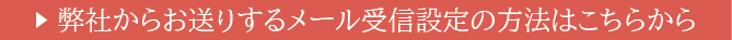 弊社からお送りするメール受信設定の方法はこちらから