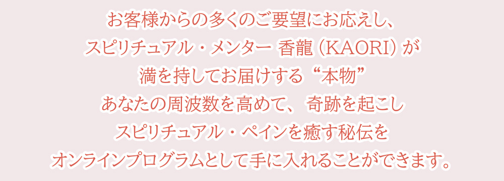 お客様からの多くのご要望にお応えし、スピリチュアル・メンター 香龍(KAORI)が満を持してお届けする“本物”あなたの周波数を高めて、奇跡を起こしスピリチュアル・ペインを癒す秘伝をオンラインプログラムとして手に入れることができます。