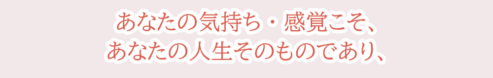 あなたの気持ち・感覚こそ、あなたの人生そのものであり、