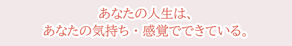 あなたの人生は、あなたの気持ち・感覚でできている。