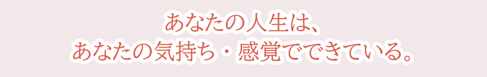 あなたの人生は、あなたの気持ち・感覚でできている。