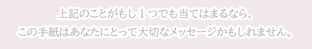 上記のことがもし1つでも当てはまるなら、この手紙はあなたにとって大切なメッセージかもしれません。