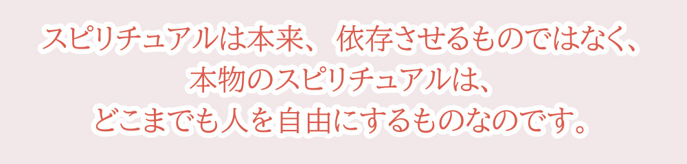 スピリチュアルは本来、依存させるものではなく、本物のスピリチュアルは、どこまでも人を自由にするものなのです。