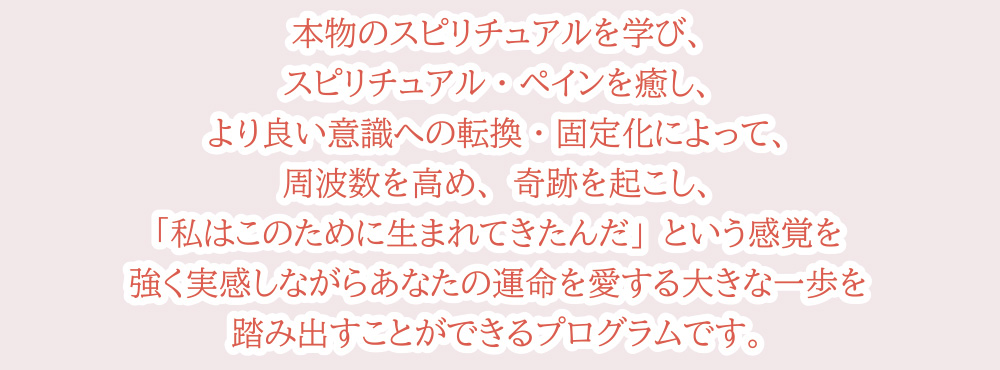 本物のスピリチュアルを学び、スピリチュアル・ペインを癒し、より良い意識への転換・固定化によって、周波数を高め、奇跡を起こし、「私はこのために生まれてきたんだ」という感覚を強く実感しながらあなたの運命を愛する大きな一歩を踏み出すことができるプログラムです。