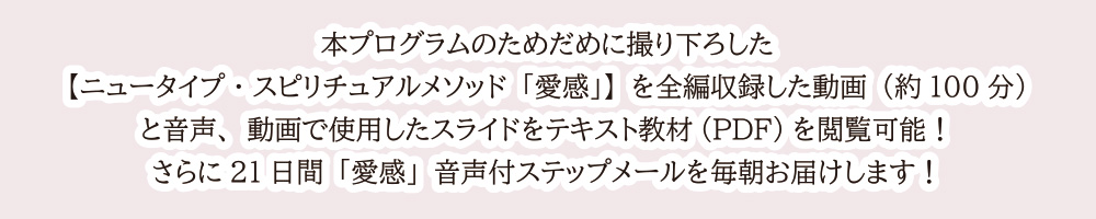 本プログラムのためだめに撮り下ろした【ニュータイプ・スピリチュアルメソッド「愛感」】を全編収録した動画（約100分）と音声、動画で使用したスライドをテキスト教材(PDF)を閲覧可能！さらに21日間「愛感」音声付ステップメールを毎朝お届けします！