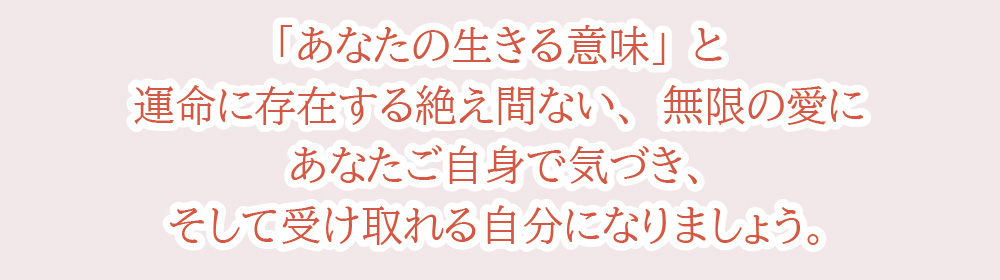 「あなたの生きる意味」と運命に存在する絶え間ない、無限の愛にあなたご自身で気づき、そして受け取れる自分になりましょう。