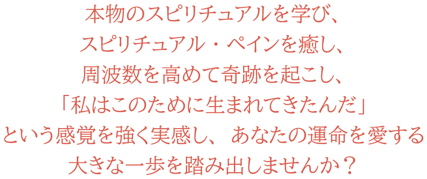 本物のスピリチュアルを学び、スピリチュアル・ペインを癒し、周波数を高めて奇跡を起こし、「私はこのために生まれてきたんだ」という感覚を強く実感し、あなたの運命を愛する大きな一歩を踏み出しませんか？