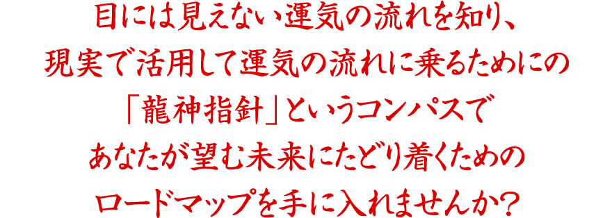 目には見えない運気の流れを知り、現実で活用して運気の流れに乗るためにの
「龍神指針」というコンパスであなたが望む未来にたどり着くためのロードマップを手に入れませんか？