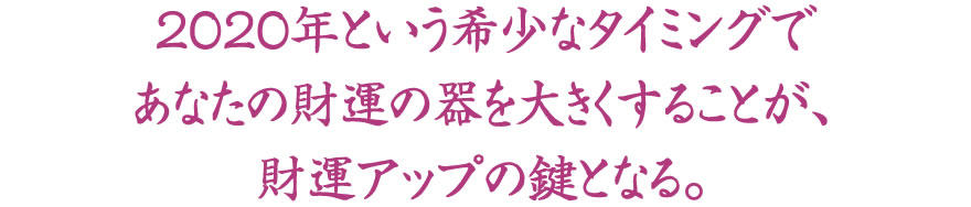 2020年という希少なタイミングであなたの財運の器を大きくすることが、財運アップの鍵となる