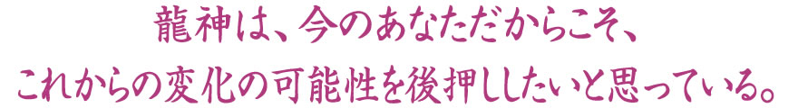 龍神は、今のあなただからこそ、これからの変化の可能性を後押ししたいと思っている。