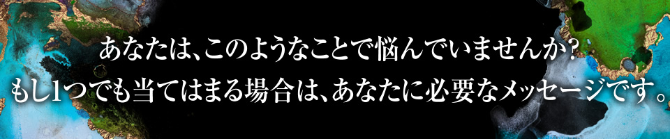 あなたは、このようなことで悩んでいませんか？
もし1つでも当てはまる場合は、あなたに必要なメッセージです。