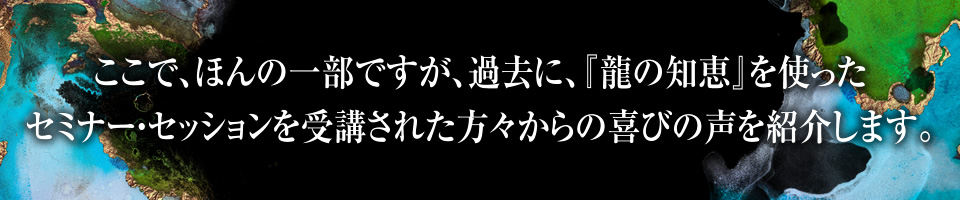 ここで、ほんの一部ですが 過去に、『龍の知恵』を使ったセミナー・セッションを受講された方々からの喜びの声を紹介します。