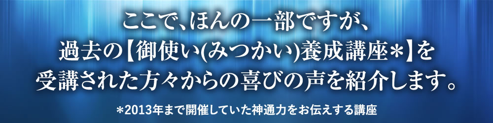 ここで、ほんの一部ですが、過去の【御使い(みつかい)養成講座*】を受講された方々からの喜びの声を紹介します。