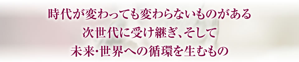 時代が変わっても変わらないものがある次世代に受け継ぎ、そして未来・世界への循環を生むもの