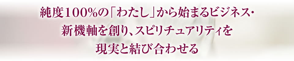 純度１００％の「わたし」から始まるビジネス・新機軸を創り、スピリチュアリティを現実と結び合わせる