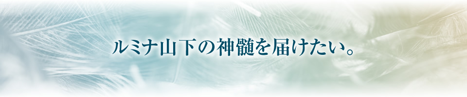 ルミナ山下の神髄を届けたい。