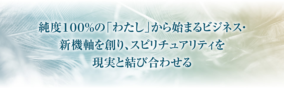 純度１００％の「わたし」から始まるビジネス・新機軸を創り、スピリチュアリティを現実と結び合わせる
