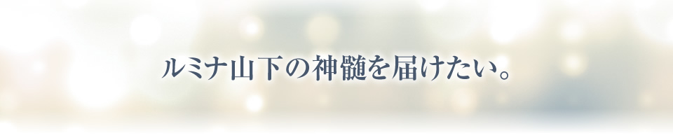 ルミナ山下の神髄を届けたい。