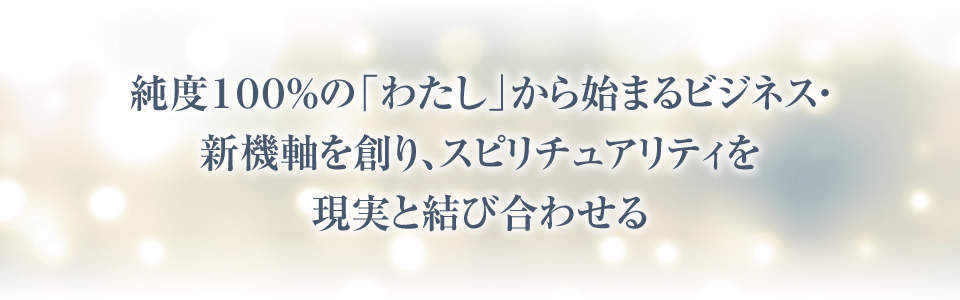 純度１００％の「わたし」から始まるビジネス・新機軸を創り、スピリチュアリティを現実と結び合わせる