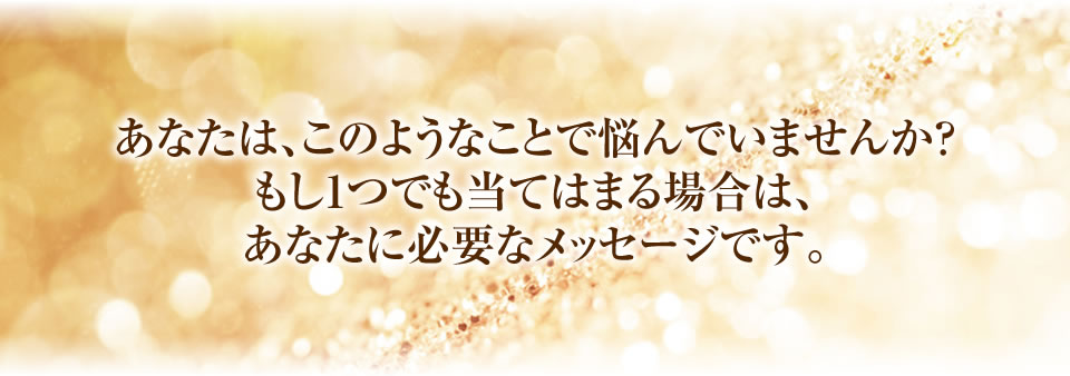 あなたは、このようなことで悩んでいませんか？
もし1つでも当てはまる場合は、あなたに必要なメッセージです。