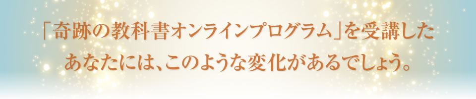 「奇跡の教科書オンラインプログラム」を受講したあなたには、このような変化があるでしょう。