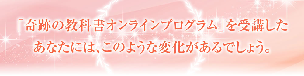 「奇跡の教科書オンラインプログラム」を受講したあなたには、このような変化があるでしょう。