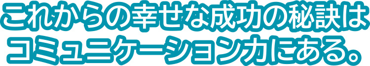 これからの幸せな成功の秘訣はコミュニケーション力にある。