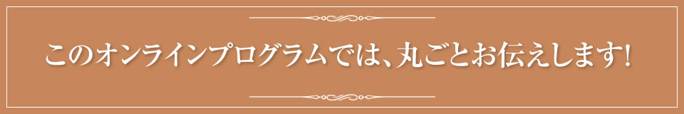 この特別講座オンラインでは、丸ごとお伝えします！