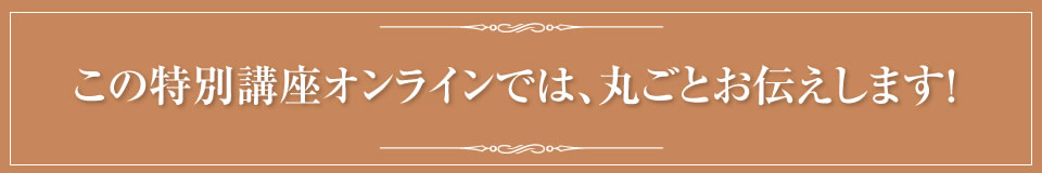 この特別講座オンラインでは、丸ごとお伝えします！