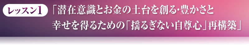 レッスン１．「潜在意識とお金の土台を創る・豊かさと幸せを得るための「揺るぎない自尊心」再構築」