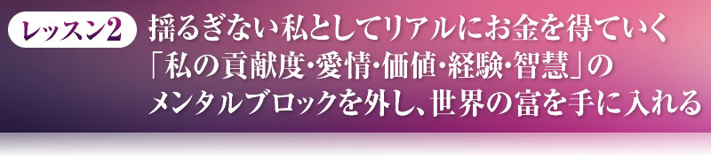 レッスン２．揺るぎない私としてリアルにお金を得ていく「私の貢献度・愛情・価値・経験・智慧」のメンタルブロックを外し、世界の富を手に入れる