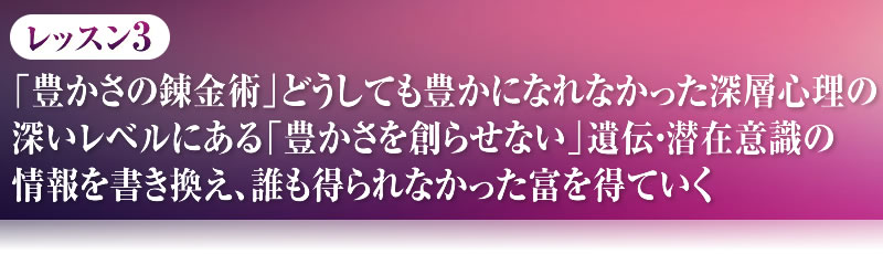 レッスン３．「豊かさの錬金術」どうしても豊かになれなかった。深層心理の深いレベルにある「豊かさを創らせない」遺伝・潜在意識の情報を書き換え、誰も得られなかった富を得ていく